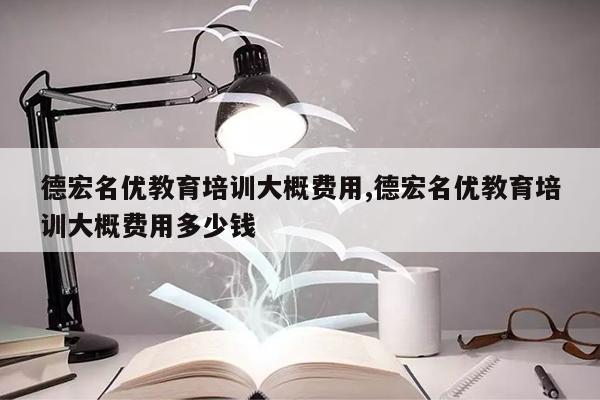 德宏名优教育培训大概费用,德宏名优教育培训大概费用多少钱