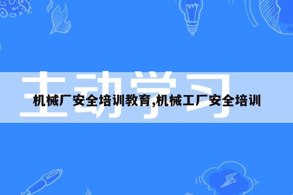 机械厂安全培训教育,机械工厂安全培训