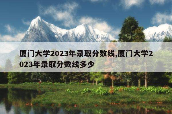 厦门大学2023年录取分数线,厦门大学2023年录取分数线多少