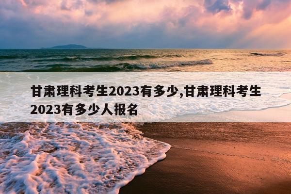 甘肃理科考生2023有多少,甘肃理科考生2023有多少人报名
