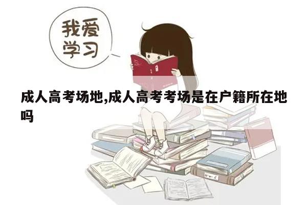 成人高考场地,成人高考考场是在户籍所在地吗