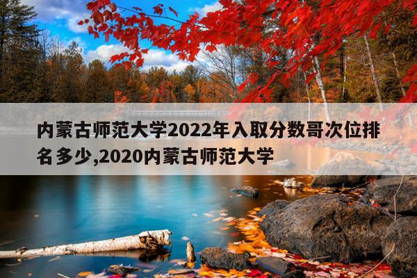 内蒙古师范大学2022年入取分数哥次位排名多少,2020内蒙古师范大学