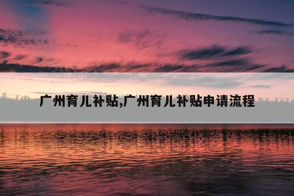 广州育儿补贴,广州育儿补贴申请流程