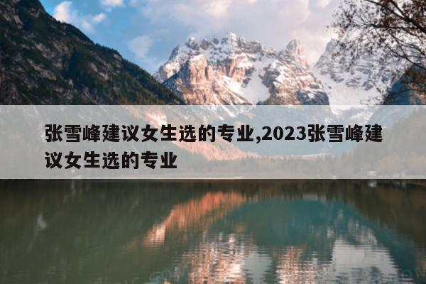 张雪峰建议女生选的专业,2023张雪峰建议女生选的专业