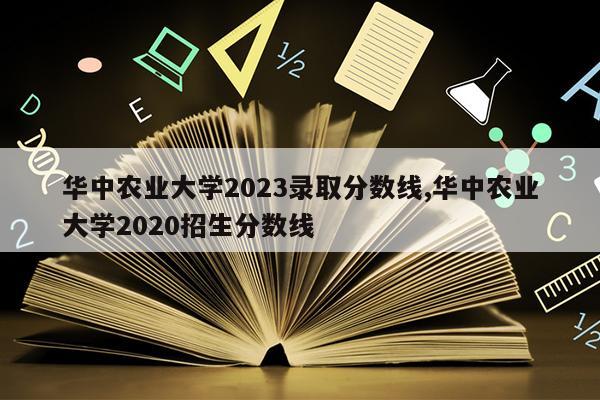 华中农业大学2023录取分数线,华中农业大学2020招生分数线