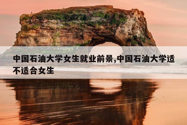中国石油大学女生就业前景,中国石油大学适不适合女生