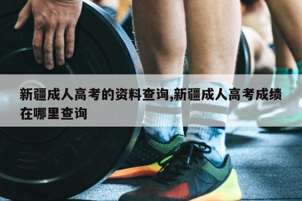新疆成人高考的资料查询,新疆成人高考成绩在哪里查询