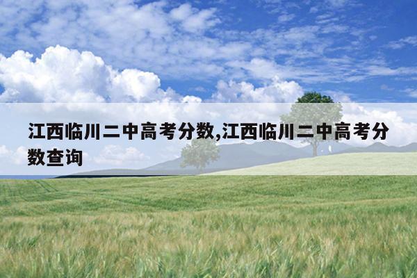 江西临川二中高考分数,江西临川二中高考分数查询