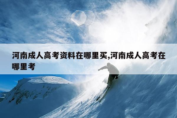 河南成人高考资料在哪里买,河南成人高考在哪里考