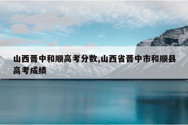 山西晋中和顺高考分数,山西省晋中市和顺县高考成绩