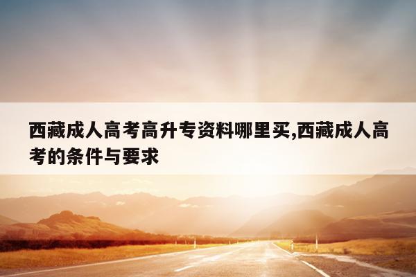 西藏成人高考高升专资料哪里买,西藏成人高考的条件与要求