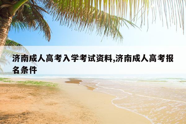 济南成人高考入学考试资料,济南成人高考报名条件