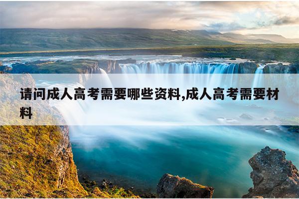 请问成人高考需要哪些资料,成人高考需要材料