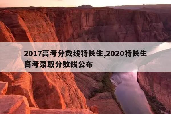 2017¸ß¿¼·ÖÊýÏßÌØ³¤Éú,2020ÌØ³¤Éú¸ß¿¼Â¼È¡·ÖÊýÏß¹«²¼