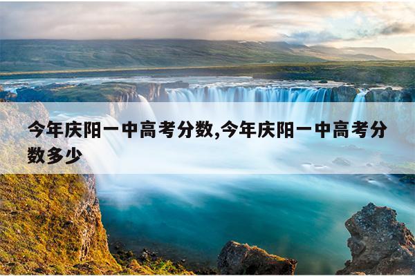 今年庆阳一中高考分数,今年庆阳一中高考分数多少