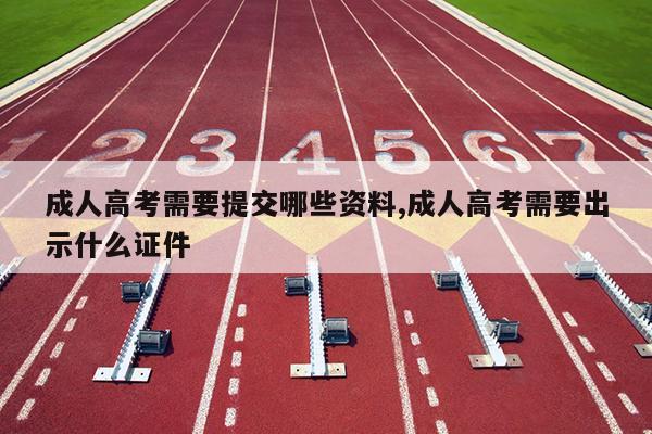 成人高考需要提交哪些资料,成人高考需要出示什么证件