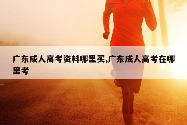 广东成人高考资料哪里买,广东成人高考在哪里考