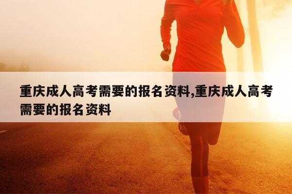 重庆成人高考需要的报名资料,重庆成人高考需要的报名资料