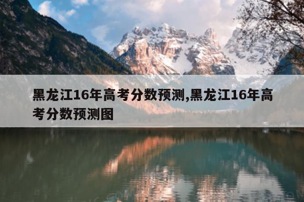黑龙江16年高考分数预测,黑龙江16年高考分数预测图